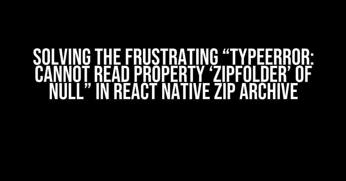 Solving the Frustrating “TypeError: Cannot read property ‘zipFolder’ of null” in React Native Zip Archive