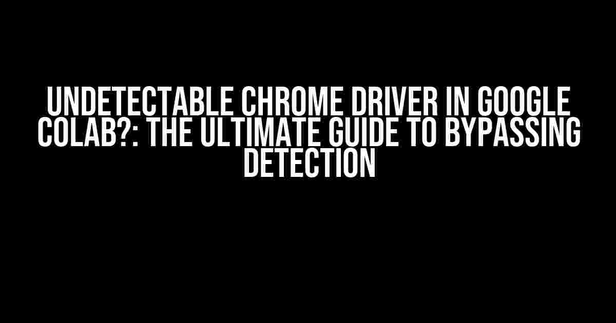 Undetectable Chrome Driver in Google Colab?: The Ultimate Guide to Bypassing Detection